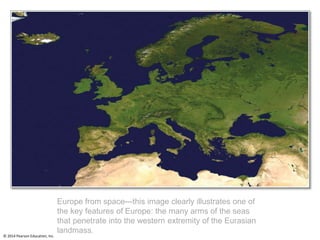 © 2014 Pearson Education, Inc.
Europe from space—this image clearly illustrates one of
the key features of Europe: the many arms of the seas
that penetrate into the western extremity of the Eurasian
landmass.
 