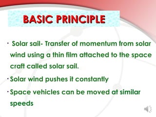 BASIC PRINCIPLE

•   Solar sail- Transfer of momentum from solar
    wind using a thin film attached to the space
    craft called solar sail.
• Solar   wind pushes it constantly
• Space    vehicles can be moved at similar
    speeds
 
