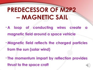 PREDECESSOR OF M2P2
       – MAGNETIC SAIL
•   A   loop   of   conducting   wires   create   a
    magnetic field around a space vehicle

•   Magnetic field reflects the charged particles
    from the sun (solar wind)

•   The momentum impart by reflection provides
    thrust to the space craft
 