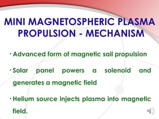 MINI MAGNETOSPHERIC PLASMA
  PROPULSION - MECHANISM
•   Advanced form of magnetic sail propulsion

•   Solar    panel   powers   a   solenoid   and
    generates a magnetic field

•   Helium source injects plasma into magnetic
    field.
 
