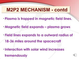 M2P2 MECHANISM - contd
• Plasma    is trapped in magnetic field lines.

• Magnetic    field expands – plasma grows

• Field   lines expands to a outward radius of
 18-36 miles around the spacecraft

• Interaction   with solar wind increases
 tremendously
 