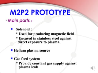 M2P2 PROTOTYPE
• Main   parts :-
    Solenoid :
    * Used for producing magnetic field
    * Encased in stainless steel against
     direct exposure to plasma.

   Helium plasma source

   Gas feed system
    * Provide constant gas supply against
      plasma leak
 