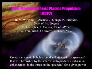 Mini-Magnetospheric Plasma Propulsion 
(M2P2) 
R. M. Winglee, T. Ziemba, J. Slough, P. Euripides, 
Univ. of Washington 
D. Gallagher, P. Craven, NASA, MSFC 
W. Tomlinson, J. Cravens, J. Burch, SwRI 
Create a magnetic bubble around and attached to a spacecraft 
that will be pushed by the solar wind to produce a substantial 
enhancement in the thrust on the spacecraft for a given power 
 