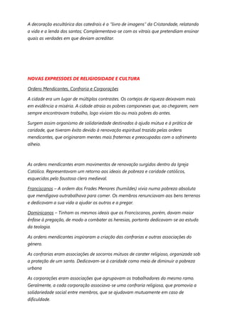 A decoração escultórica das catedrais é o “livro de imagens” da Cristandade, relatando
a vida e a lenda dos santos; Complementava-se com os vitrais que pretendiam ensinar
quais as verdades em que deviam acreditar.




NOVAS EXPRESSOES DE RELIGIOSIDADE E CULTURA

Ordens Mendicantes, Confraria e Corporações

A cidade era um lugar de múltiplos contrastes. Os cortejos de riqueza deixavam mais
em evidência a miséria. A cidade atraia os pobres camponeses que, ao chegarem, nem
sempre encontravam trabalho, logo viviam tão ou mais pobres do antes.

Surgem assim organismo de solidariedade destinados à ajuda mútua e à prática de
caridade, que tiveram êxito devido à renovação espiritual trazida pelas ordens
mendicantes, que originaram mentes mais fraternas e preocupadas com o sofrimento
alheio.



As ordens mendicantes eram movimentos de renovação surgidos dentro da Igreja
Católica. Representavam um retorno aos ideais de pobreza e caridade católicos,
esquecidos pelo faustoso clero medieval.

Franciscanos – A ordem dos Frades Menores (humildes) vivia numa pobreza absoluta
que mendigava outrabalhava para comer. Os membros renunciavam aos bens terrenos
e dedicavam a sua vida a ajudar os outros e a pregar.

Dominicanos – Tinham os mesmos ideais que os Franciscanos, porém, davam maior
ênfase à pregação, de modo a combater as heresias, portanto dedicavam-se ao estudo
da teologia.

As ordens mendicantes inspiraram a criação das confrarias e outras associações do
género.

As confrarias eram associações de socorros mútuos de carater religioso, organizada sob
a proteção de um santo. Dedicavam-se à caridade como meio de diminuir a pobreza
urbana

As corporações eram associações que agrupavam os trabalhadores do mesmo ramo.
Geralmente, a cada corporação associava-se uma confraria religiosa, que promovia a
solidariedade social entre membros, que se ajudavam mutuamente em caso de
dificuldade.
 