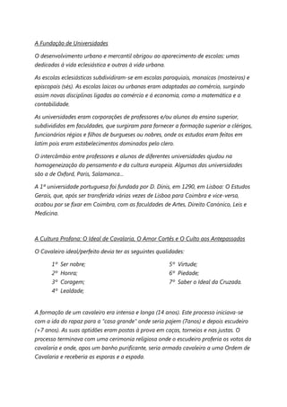 A Fundação de Universidades

O desenvolvimento urbano e mercantil obrigou ao aparecimento de escolas: umas
dedicadas à vida eclesiástica e outras à vida urbana.

As escolas eclesiásticas subdividiram-se em escolas paroquiais, monaicas (mosteiros) e
episcopais (sés). As escolas laicas ou urbanas eram adaptadas ao comércio, surgindo
assim novas disciplinas ligadas ao comércio e á economia, como a matemática e a
contabilidade.

As universidades eram corporações de professores e/ou alunos do ensino superior,
subdivididos em faculdades, que surgiram para fornecer a formação superior a clérigos,
funcionários régios e filhos de burgueses ou nobres, onde os estudos eram feitos em
latim pois eram estabelecimentos dominados pelo clero.

O intercâmbio entre professores e alunos de diferentes universidades ajudou na
homogeneização do pensamento e da cultura europeia. Algumas das universidades
são a de Oxford, Paris, Salamanca...

A 1ª universidade portuguesa foi fundada por D. Dinis, em 1290, em Lisboa: O Estudos
Gerais, que, após ser transferida várias vezes de Lisboa para Coimbra e vice-versa,
acabou por se fixar em Coimbra, com as faculdades de Artes, Direito Canónico, Leis e
Medicina.



A Cultura Profana: O Ideal de Cavalaria, O Amor Cortês e O Culto aos Antepassados

O Cavaleiro ideal/perfeito devia ter as seguintes qualidades:

      1º Ser nobre;                                     5º Virtude;
      2º Honra;                                         6º Piedade;
      3º Coragem;                                       7º Saber o Ideal da Cruzada.
      4º Lealdade;


A formação de um cavaleiro era intensa e longa (14 anos). Este processo iniciava-se
com a ida do rapaz para a “casa grande” onde seria pajem (7anos) e depois escudeiro
(+7 anos). As suas aptidões eram postas à prova em caças, torneios e nas justas. O
processo terminava com uma cerimonia religiosa onde o escudeiro proferia os votos da
cavalaria e onde, apos um banho purificante, seria armado cavaleiro a uma Ordem de
Cavalaria e receberia as esporas e a espada.
 