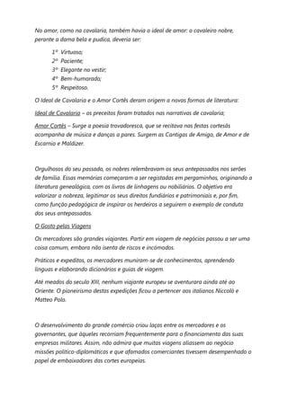 No amor, como na cavalaria, também havia o ideal de amor: o cavaleiro nobre,
perante a dama bela e pudica, deveria ser:

       1º Virtuoso;
       2º Paciente;
       3º Elegante no vestir;
       4º Bem-humorado;
       5º Respeitoso.

O Ideal de Cavalaria e o Amor Cortês deram origem a novas formas de literatura:

Ideal de Cavalaria – os preceitos foram tratados nas narrativas de cavalaria;

Amor Cortês – Surge a poesia trovadoresca, que se recitava nas festas cortesãs
acompanha de música e danças a pares. Surgem as Cantigas de Amigo, de Amor e de
Escarnio e Maldizer.



Orgulhosos do seu passado, os nobres relembravam os seus antepassados nos serões
de família. Essas memórias começaram a ser registadas em pergaminhos, originando a
literatura genealógica, com os livros de linhagens ou nobiliários. O objetivo era
valorizar a nobreza, legitimar os seus direitos fundiários e patrimoniais e, por fim,
como função pedagógica de inspirar os herdeiros a seguirem o exemplo de conduta
dos seus antepassados.

O Gosto pelas Viagens

Os mercadores são grandes viajantes. Partir em viagem de negócios passou a ser uma
coisa comum, embora não isenta de riscos e incómodos.

Práticos e expeditos, os mercadores muniram-se de conhecimentos, aprendendo
línguas e elaborando dicionários e guias de viagem.

Até meados do seculo XIII, nenhum viajante europeu se aventurara ainda até ao
Oriente. O pioneirismo destas expedições ficou a pertencer aos italianos Niccolò e
Matteo Polo.



O desenvolvimento do grande comércio criou laços entre os mercadores e os
governantes, que àqueles recorriam frequentemente para o financiamento das suas
empresas militares. Assim, não admira que muitas viagens aliassem ao negócio
missões político-diplomáticas e que afamados comerciantes tivessem desempenhado o
papel de embaixadores das cortes europeias.
 