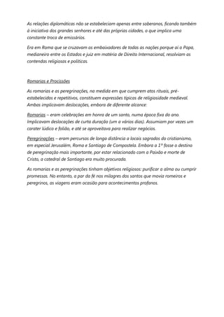 As relações diplomáticas não se estabeleciam apenas entre soberanos, ficando também
à iniciativa dos grandes senhores e até das próprias cidades, o que implica uma
constante troca de emissários.

Era em Roma que se cruzavam os embaixadores de todas as nações porque aí o Papa,
medianeiro entre os Estados e juiz em matéria de Direito Internacional, resolviam as
contendas religiosas e políticas.



Romarias e Procissões

As romarias e as peregrinações, na medida em que cumprem atos rituais, pré-
estabelecidos e repetitivos, constituem expressões típicas de religiosidade medieval.
Ambas implicavam deslocações, embora de diferente alcance:

Romarias – eram celebrações em honra de um santo, numa época fixa do ano.
Implicavam deslocações de curta duração (um a vários dias). Assumiam por vezes um
carater lúdico e folião, e até se aproveitava para realizar negócios.

Peregrinações – eram percursos de longa distância a locais sagrados do cristianismo,
em especial Jerusalém, Roma e Santiago de Compostela. Embora a 1º fosse o destino
de peregrinação mais importante, por estar relacionado com a Paixão e morte de
Cristo, a catedral de Santiago era muito procurada.

As romarias e as peregrinações tinham objetivos religiosos: purificar a alma ou cumprir
promessas. No entanto, a par da fé nos milagres dos santos que movia romeiros e
peregrinos, as viagens eram ocasião para acontecimentos profanos.
 