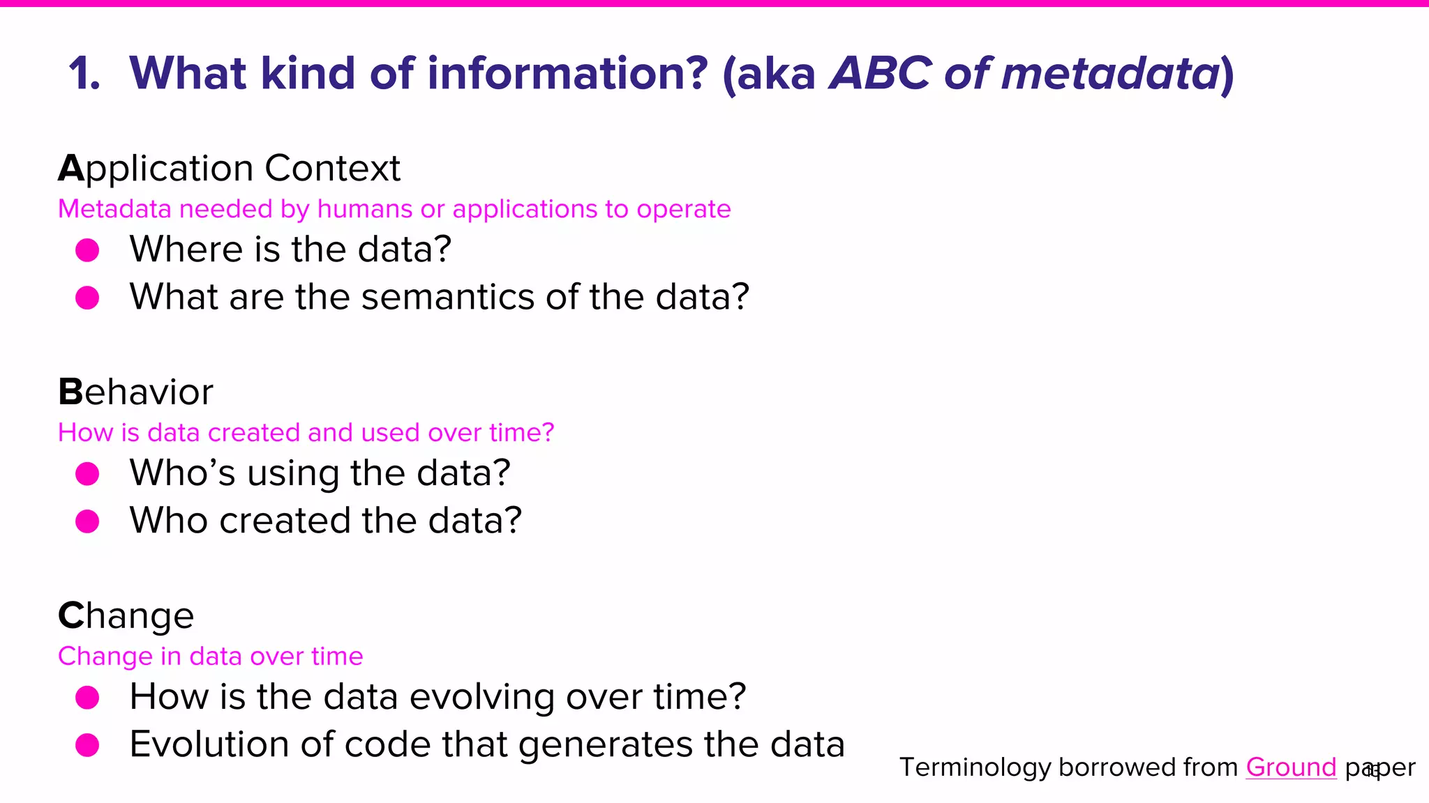 1. What kind of information? (aka ABC of metadata)
13
Application Context
Metadata needed by humans or applications to operate
● Where is the data?
● What are the semantics of the data?
Behavior
How is data created and used over time?
● Who’s using the data?
● Who created the data?
Change
Change in data over time
● How is the data evolving over time?
● Evolution of code that generates the data Terminology borrowed from Ground paper
 