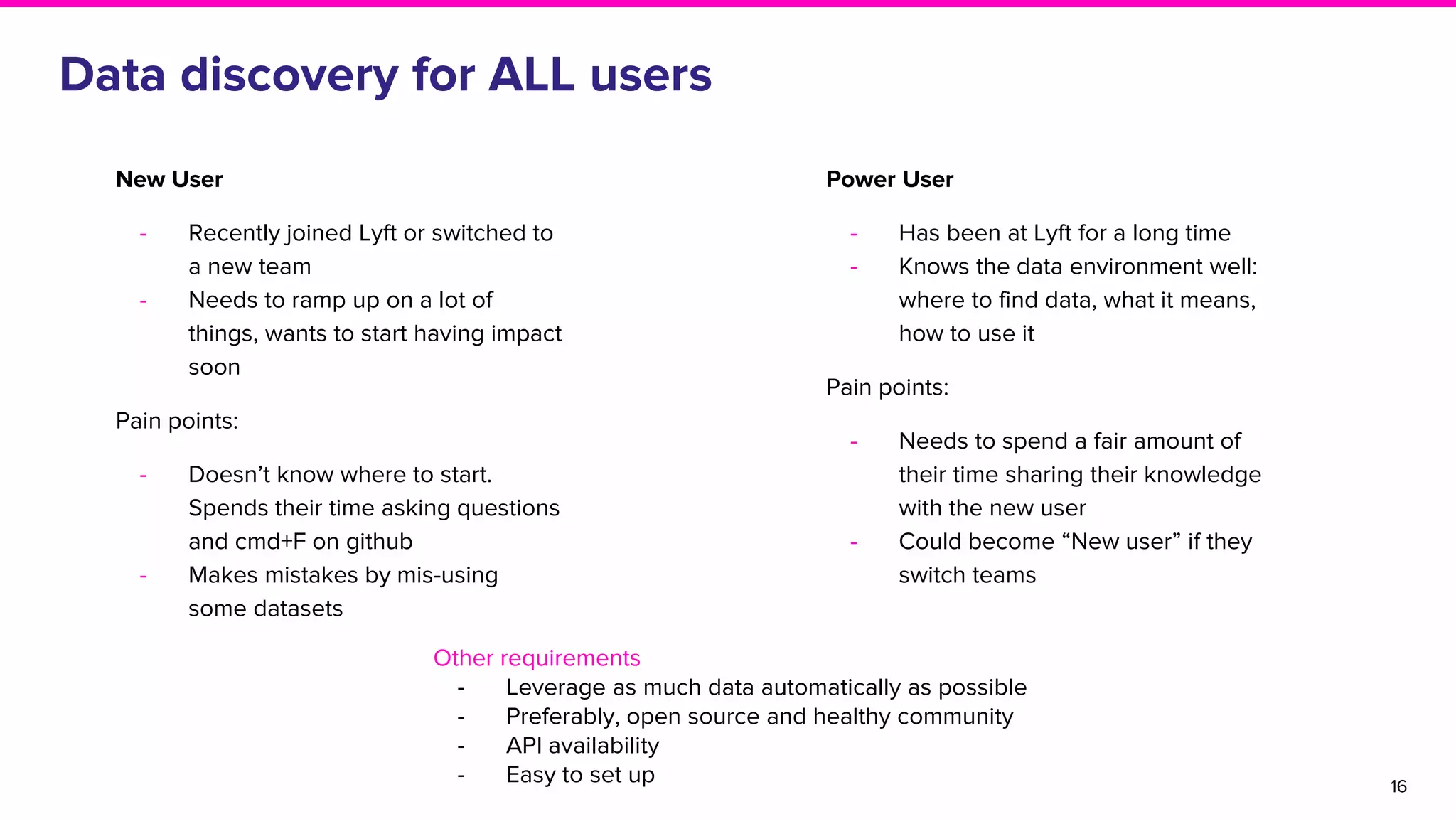 Data discovery for ALL users
16
Power User
- Has been at Lyft for a long time
- Knows the data environment well:
where to find data, what it means,
how to use it
Pain points:
- Needs to spend a fair amount of
their time sharing their knowledge
with the new user
- Could become “New user” if they
switch teams
New User
- Recently joined Lyft or switched to
a new team
- Needs to ramp up on a lot of
things, wants to start having impact
soon
Pain points:
- Doesn’t know where to start.
Spends their time asking questions
and cmd+F on github
- Makes mistakes by mis-using
some datasets
Other requirements
- Leverage as much data automatically as possible
- Preferably, open source and healthy community
- API availability
- Easy to set up
 