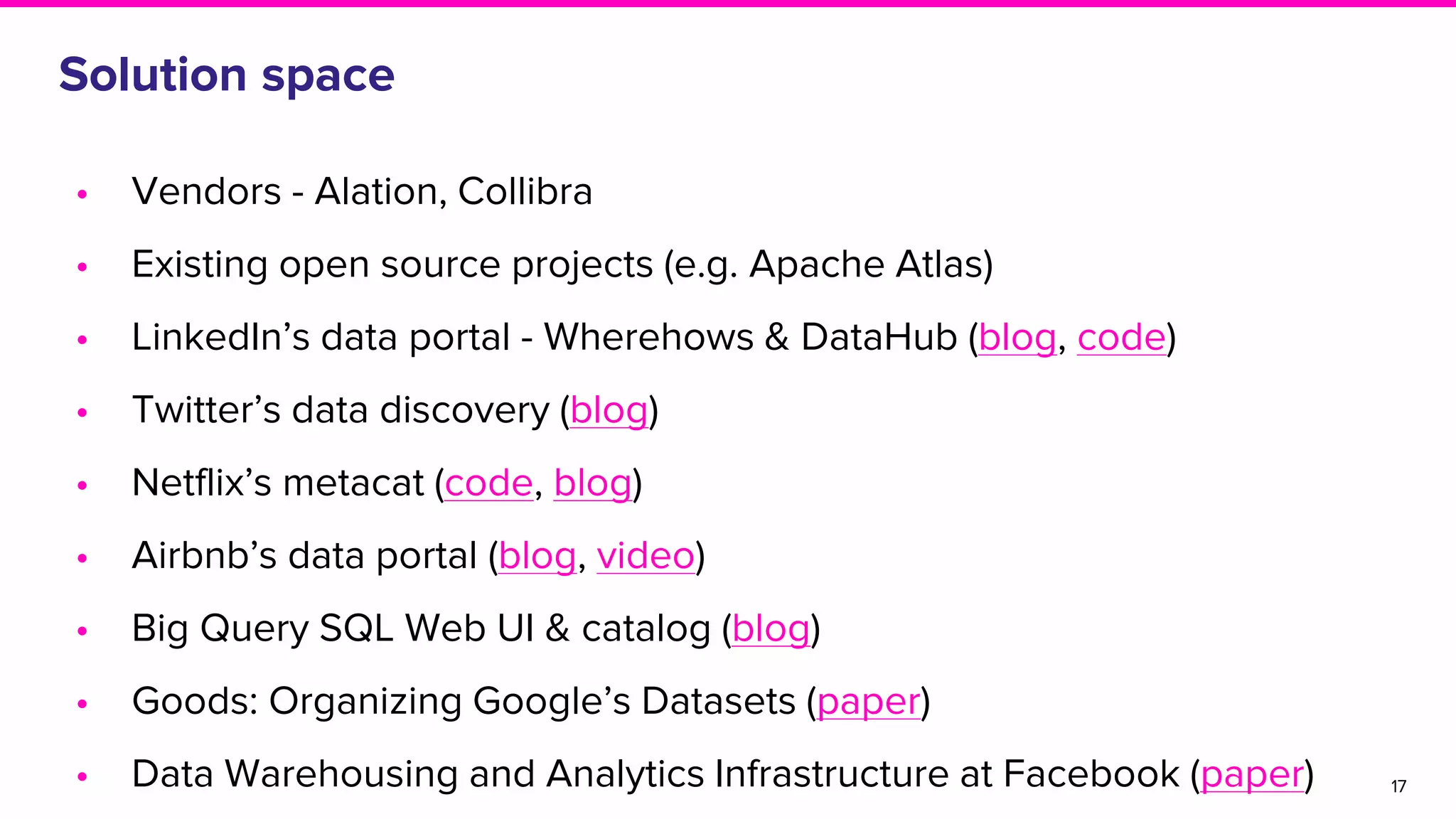 Solution space
• Vendors - Alation, Collibra
• Existing open source projects (e.g. Apache Atlas)
• LinkedIn’s data portal - Wherehows & DataHub (blog, code)
• Twitter’s data discovery (blog)
• Netflix’s metacat (code, blog)
• Airbnb’s data portal (blog, video)
• Big Query SQL Web UI & catalog (blog)
• Goods: Organizing Google’s Datasets (paper)
• Data Warehousing and Analytics Infrastructure at Facebook (paper) 17
 