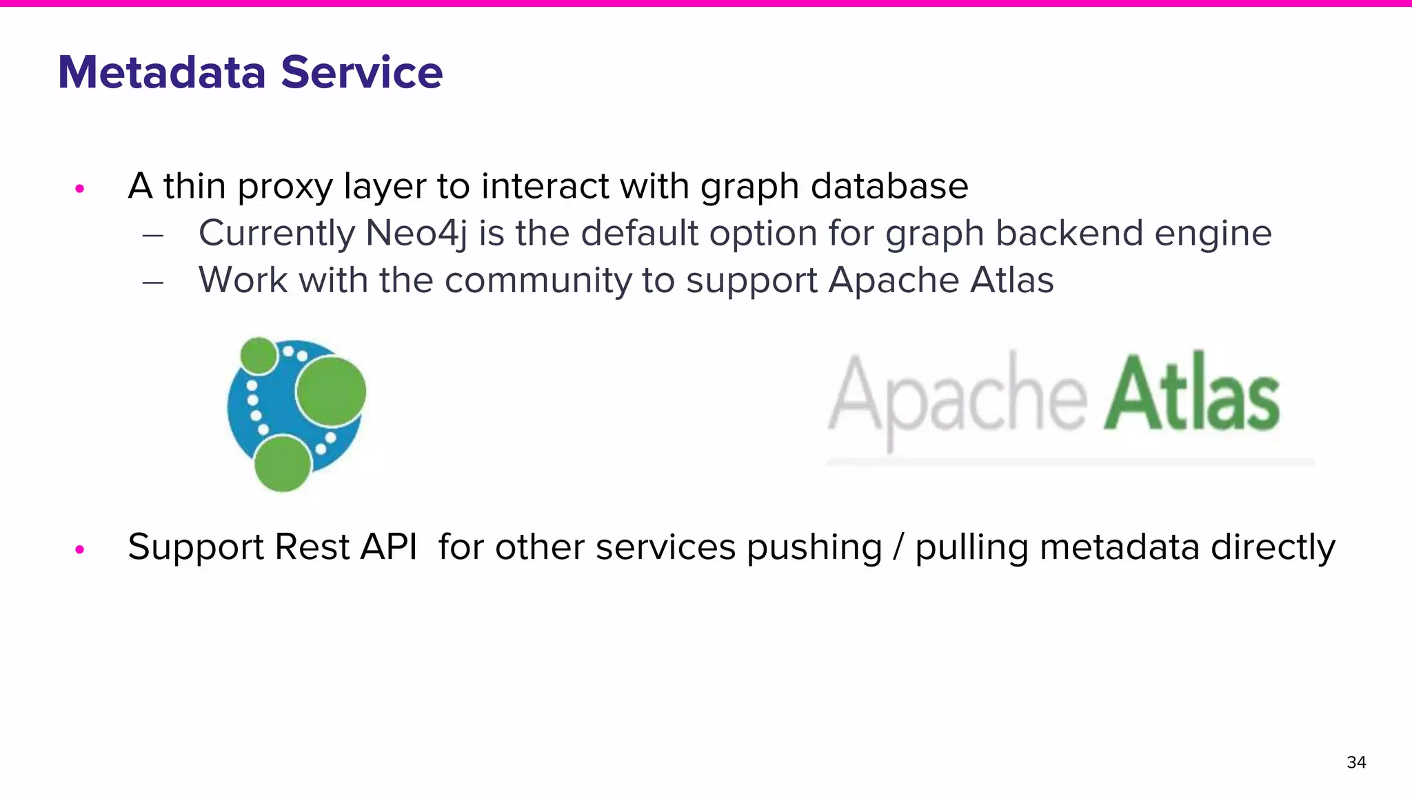 34
Metadata Service
• A thin proxy layer to interact with graph database
‒ Currently Neo4j is the default option for graph backend engine
‒ Work with the community to support Apache Atlas
• Support Rest API for other services pushing / pulling metadata directly
 