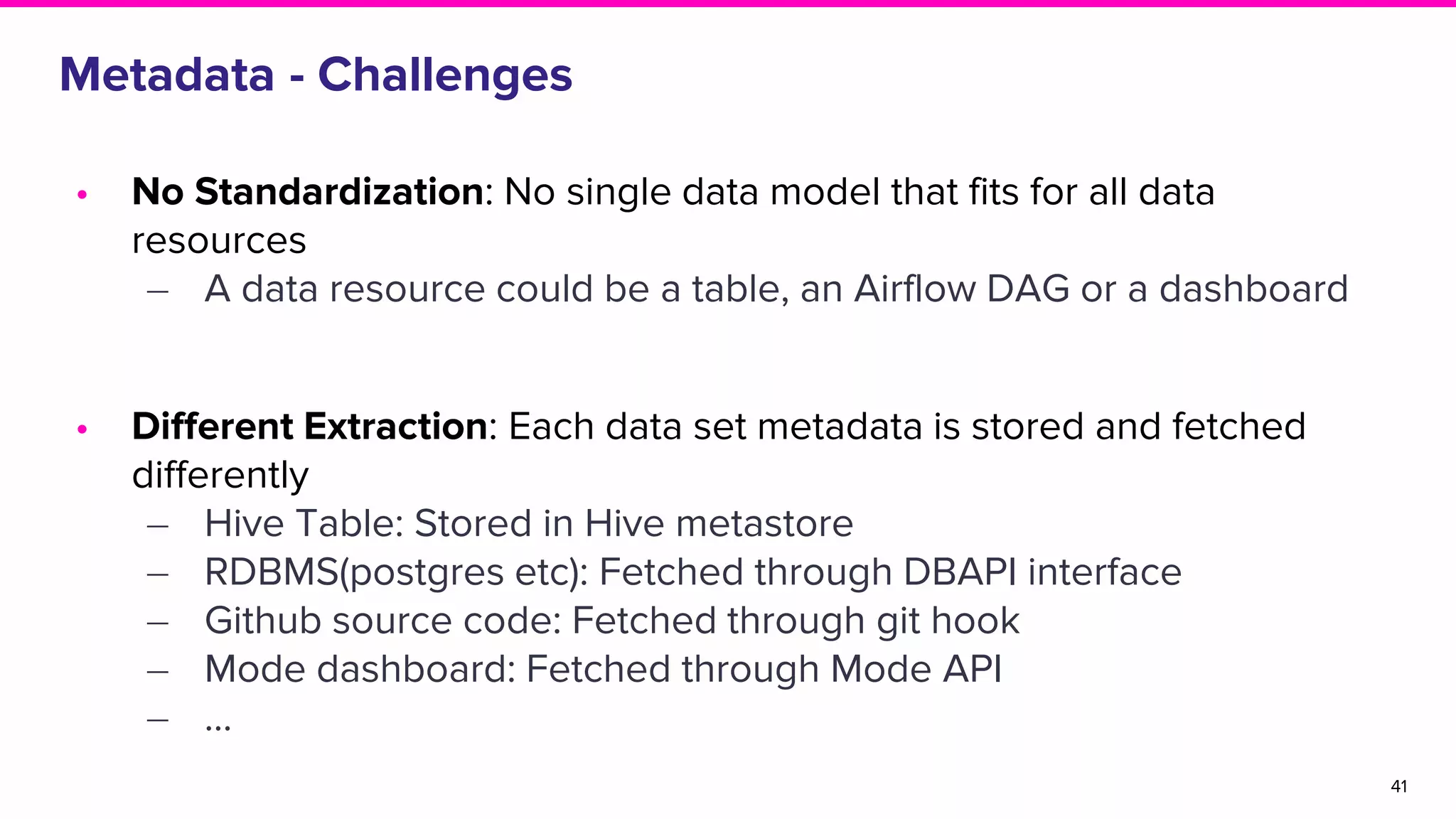 Metadata - Challenges
• No Standardization: No single data model that fits for all data
resources
‒ A data resource could be a table, an Airflow DAG or a dashboard
• Different Extraction: Each data set metadata is stored and fetched
differently
‒ Hive Table: Stored in Hive metastore
‒ RDBMS(postgres etc): Fetched through DBAPI interface
‒ Github source code: Fetched through git hook
‒ Mode dashboard: Fetched through Mode API
‒ …
41
 