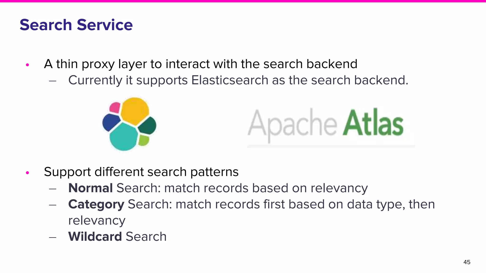 Search Service
• A thin proxy layer to interact with the search backend
‒ Currently it supports Elasticsearch as the search backend.
• Support different search patterns
‒ Normal Search: match records based on relevancy
‒ Category Search: match records first based on data type, then
relevancy
‒ Wildcard Search
45
 