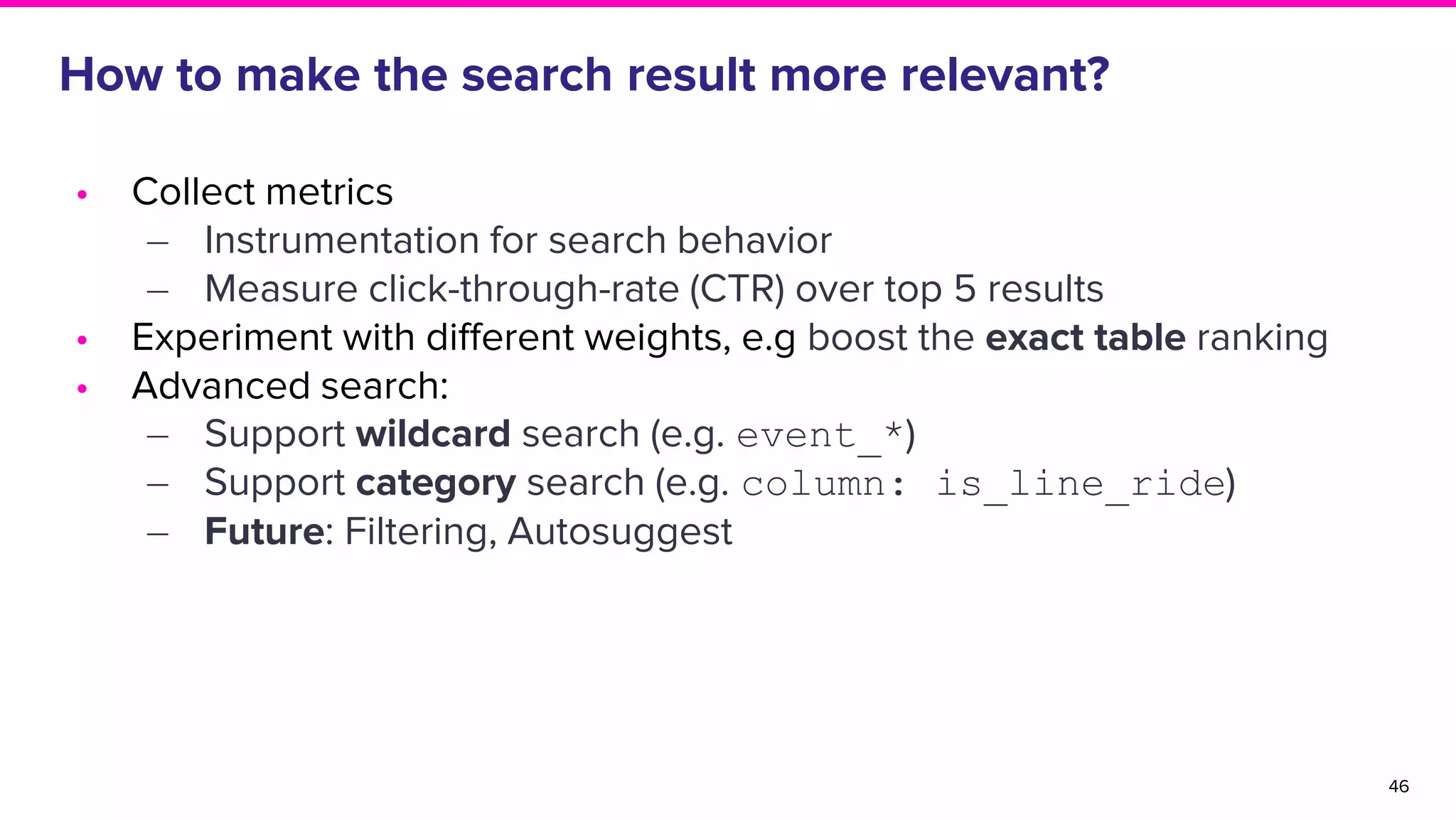 How to make the search result more relevant?
46
• Collect metrics
‒ Instrumentation for search behavior
‒ Measure click-through-rate (CTR) over top 5 results
• Experiment with different weights, e.g boost the exact table ranking
• Advanced search:
‒ Support wildcard search (e.g. event_*)
‒ Support category search (e.g. column: is_line_ride)
‒ Future: Filtering, Autosuggest
 
