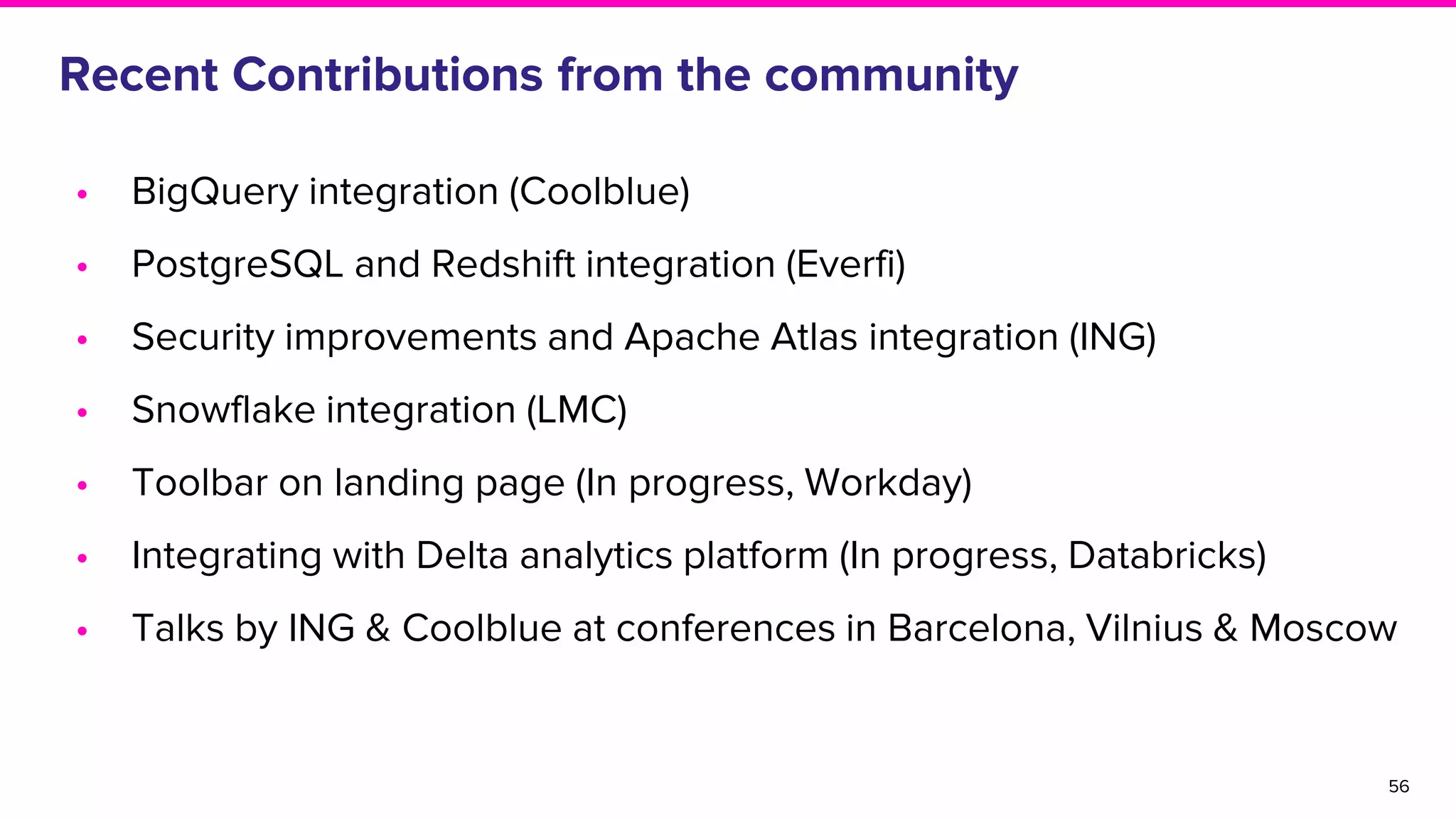 Recent Contributions from the community
• BigQuery integration (Coolblue)
• PostgreSQL and Redshift integration (Everfi)
• Security improvements and Apache Atlas integration (ING)
• Snowflake integration (LMC)
• Toolbar on landing page (In progress, Workday)
• Integrating with Delta analytics platform (In progress, Databricks)
• Talks by ING & Coolblue at conferences in Barcelona, Vilnius & Moscow
56
 