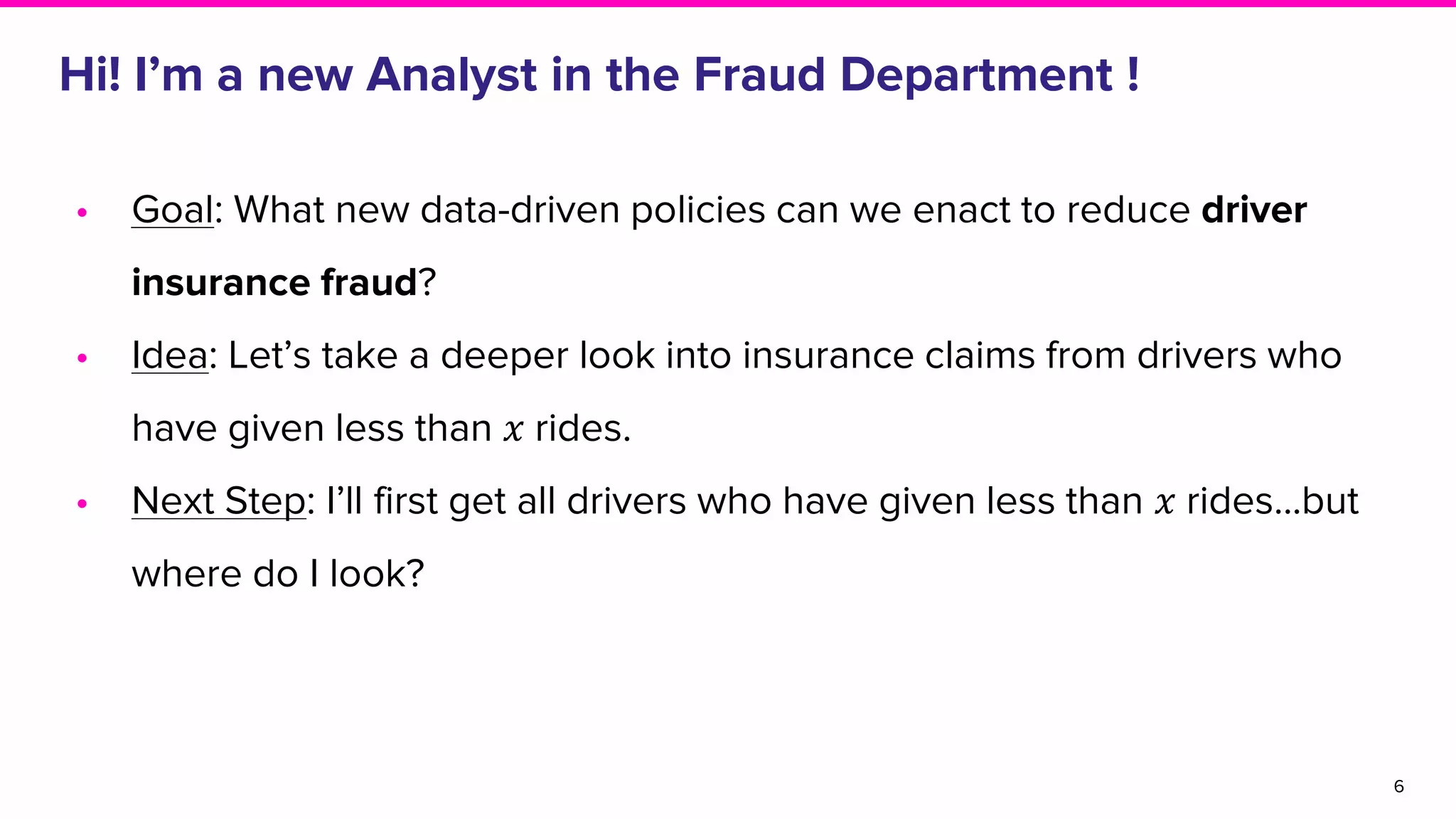 • Goal: What new data-driven policies can we enact to reduce driver
insurance fraud?
• Idea: Let’s take a deeper look into insurance claims from drivers who
have given less than 𝑥 rides.
• Next Step: I’ll first get all drivers who have given less than 𝑥 rides...but
where do I look?
Hi! I’m a new Analyst in the Fraud Department !
6
 
