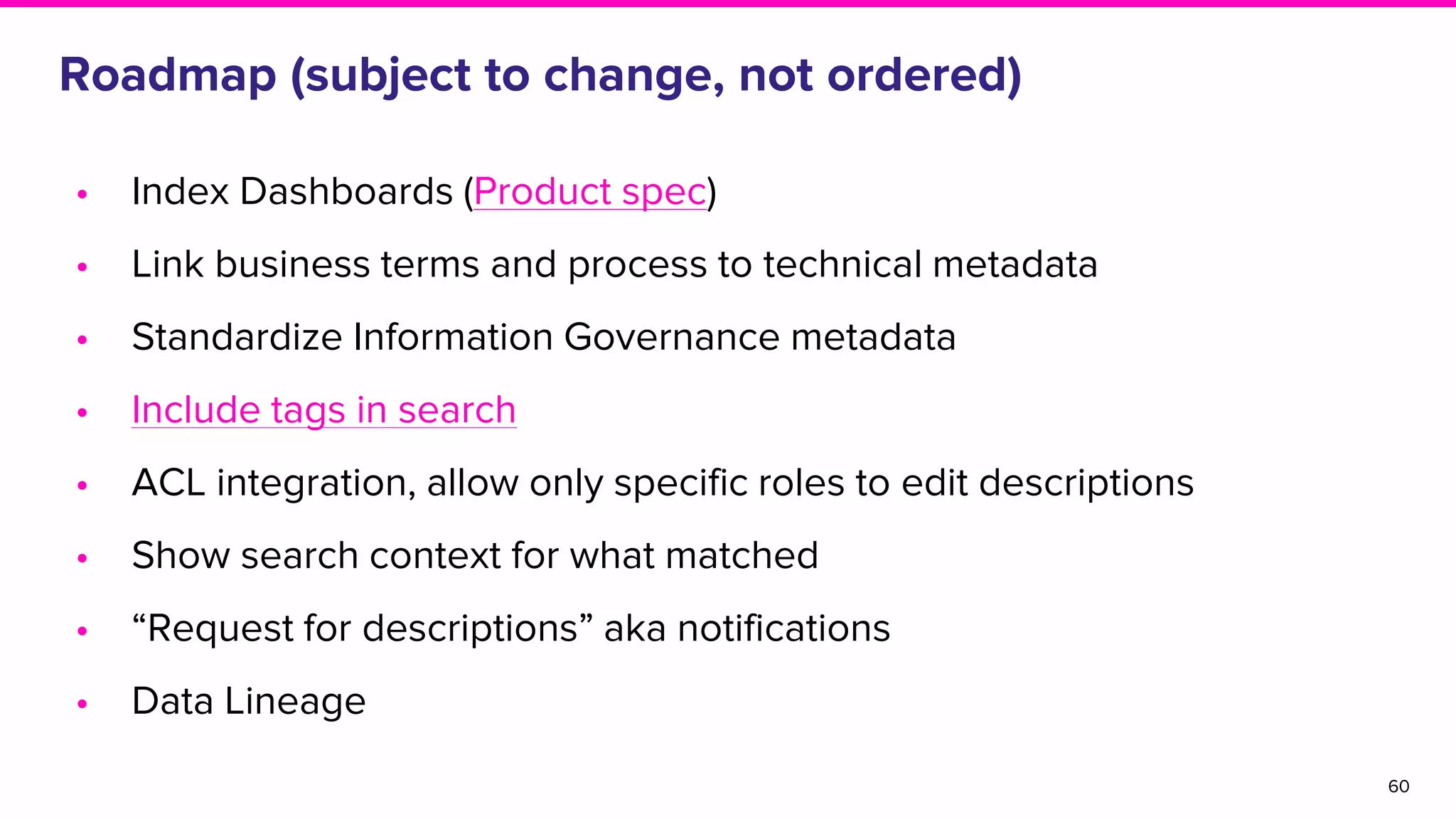 Roadmap (subject to change, not ordered)
• Index Dashboards (Product spec)
• Link business terms and process to technical metadata
• Standardize Information Governance metadata
• Include tags in search
• ACL integration, allow only specific roles to edit descriptions
• Show search context for what matched
• “Request for descriptions” aka notifications
• Data Lineage
60
 