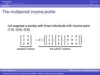 Presentation Comments 
Notations 
The multiperiod income profile 
Let suppose a society with three individuals with income pairs 
(1,5), (3,4), (2,6). 
 
 
1 5 
3 4 
2 6 
 
 
| {z } 
standard notation 
→X = 
 
 
 
 
1 
2 
3 
 
; 
 
 
4 
5 
6 
 
; 
 
 
0 1 0 
0 0 1 
1 0 0 
 
 
 
 
| {z } 
the authors’ notation 
. 
Florent BRESSON CERDI, CNRS – Université d’Auvergne 
K. Decancq & C. Zoli: Long term social welfare: mobility, social status and inequality 
 