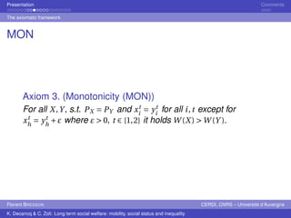 Presentation Comments 
The axiomatic framework 
MON 
Axiom 3. (Monotonicity (MON)) 
For all X,Y , s.t. PX = PY and xt 
i 
= yt 
i for all i , t except for 
xt 
h 
= yt 
h 
+" where " > 0, t ∈ {1,2} it holds W(X) >W(Y ). 
Florent BRESSON CERDI, CNRS – Université d’Auvergne 
K. Decancq & C. Zoli: Long term social welfare: mobility, social status and inequality 
 