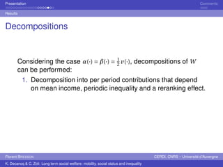 Presentation Comments 
Results 
Decompositions 
Considering the case ®(·) =¯(·) = 1 
2 v(·), decompositions of W 
can be performed: 
1. Decomposition into per period contributions that depend 
on mean income, periodic inequality and a reranking effect. 
Florent BRESSON CERDI, CNRS – Université d’Auvergne 
K. Decancq & C. Zoli: Long term social welfare: mobility, social status and inequality 
 