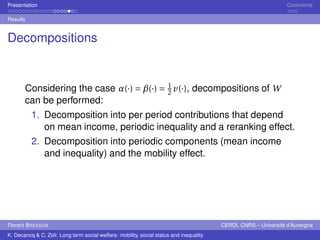 Presentation Comments 
Results 
Decompositions 
Considering the case ®(·) =¯(·) = 1 
2 v(·), decompositions of W 
can be performed: 
1. Decomposition into per period contributions that depend 
on mean income, periodic inequality and a reranking effect. 
2. Decomposition into periodic components (mean income 
and inequality) and the mobility effect. 
Florent BRESSON CERDI, CNRS – Université d’Auvergne 
K. Decancq & C. Zoli: Long term social welfare: mobility, social status and inequality 
 