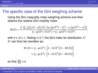 Presentation Comments 
Results 
The specific case of the Gini weighing scheme 
Using the Gini inequality index weighing scheme one then 
obtains the relative Gini mobility index: 
M(X) = 
1 
2 
· 
P 
i 
£ 
p1 
X 
(i )−p2 
X 
¤ 
· 
(i ) 
¡ 
°2 
£ 
μ(X2)−x2 
i 
¤ 
−°1 
£ 
μ(X1)−x1 
i 
¤¢ 
°1 ·μ(X1) ·G(X1)+°2 ·μ(X2) ·G(X2) 
, 
with 0 ÉM É1. Noting G(X t ) the Gini index for distribution X t . 
W can then be rewritten as: 
W(X) = °1 ·μ(X1) · 
h 
1−G(X1) 
¢i 
¡ 
1−M(X) 
+°2 ·μ(X2) · 
h 
1−G(X2) 
¢i 
¡ 
1−M(X) 
. 
so that @W 
@M 
Ê 0. 
Florent BRESSON CERDI, CNRS – Université d’Auvergne 
K. Decancq & C. Zoli: Long term social welfare: mobility, social status and inequality 
 