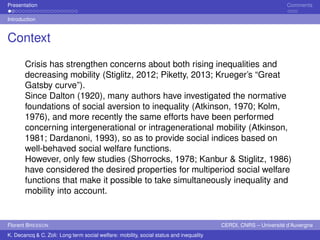 Presentation Comments 
Introduction 
Context 
Crisis has strengthen concerns about both rising inequalities and 
decreasing mobility (Stiglitz, 2012; Piketty, 2013; Krueger’s “Great 
Gatsby curve”). 
Since Dalton (1920), many authors have investigated the normative 
foundations of social aversion to inequality (Atkinson, 1970; Kolm, 
1976), and more recently the same efforts have been performed 
concerning intergenerational or intragenerational mobility (Atkinson, 
1981; Dardanoni, 1993), so as to provide social indices based on 
well-behaved social welfare functions. 
However, only few studies (Shorrocks, 1978; Kanbur & Stiglitz, 1986) 
have considered the desired properties for multiperiod social welfare 
functions that make it possible to take simultaneously inequality and 
mobility into account. 
Florent BRESSON CERDI, CNRS – Université d’Auvergne 
K. Decancq & C. Zoli: Long term social welfare: mobility, social status and inequality 
 