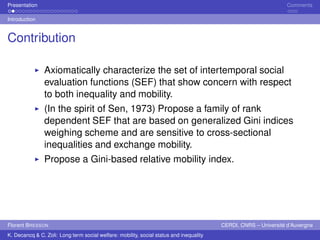 Presentation Comments 
Introduction 
Contribution 
Ï Axiomatically characterize the set of intertemporal social 
evaluation functions (SEF) that show concern with respect 
to both inequality and mobility. 
Ï (In the spirit of Sen, 1973) Propose a family of rank 
dependent SEF that are based on generalized Gini indices 
weighing scheme and are sensitive to cross-sectional 
inequalities and exchange mobility. 
Ï Propose a Gini-based relative mobility index. 
Florent BRESSON CERDI, CNRS – Université d’Auvergne 
K. Decancq & C. Zoli: Long term social welfare: mobility, social status and inequality 
 