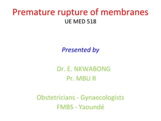 Premature rupture of membranes
UE MED 518
Presented by
Dr. E. NKWABONG
Pr. MBU R
Obstetricians - Gynaecologists
FMBS - Yaoundé
 