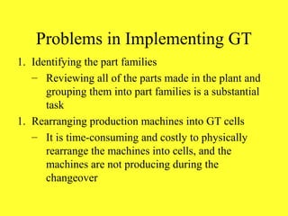 Problems in Implementing GT
1. Identifying the part families
– Reviewing all of the parts made in the plant and
grouping them into part families is a substantial
task
1. Rearranging production machines into GT cells
– It is time-consuming and costly to physically
rearrange the machines into cells, and the
machines are not producing during the
changeover
 