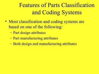 Features of Parts Classification
and Coding Systems
• Most classification and coding systems are
based on one of the following:
– Part design attributes
– Part manufacturing attributes
– Both design and manufacturing attributes
 