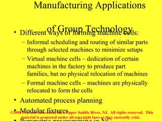 ©2008 Pearson Education, Inc., Upper Saddle River, NJ. All rights reserved. This
material is protected under all copyright laws as they currently exist.
Manufacturing Applications
of Group Technology• Different ways of forming machine cells:
– Informal scheduling and routing of similar parts
through selected machines to minimize setups
– Virtual machine cells – dedication of certain
machines in the factory to produce part
families, but no physical relocation of machines
– Formal machine cells – machines are physically
relocated to form the cells
• Automated process planning
• Modular fixtures
 