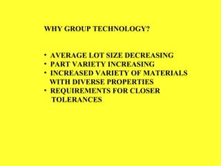 WHY GROUP TECHNOLOGY?
• AVERAGE LOT SIZE DECREASING
• PART VARIETY INCREASING
• INCREASED VARIETY OF MATERIALS
WITH DIVERSE PROPERTIES
• REQUIREMENTS FOR CLOSER
TOLERANCES
 