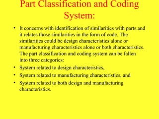 Part Classification and Coding
System:
• It concerns with identification of similarities with parts and
it relates those similarities in the form of code. The
similarities could be design characteristics alone or
manufacturing characteristics alone or both characteristics.
The part classification and coding system can be fallen
into three categories:
• System related to design characteristics,
• System related to manufacturing characteristics, and
• System related to both design and manufacturing
characteristics.
 