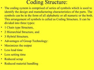 Coding Structure:
• The coding system is comprised of series of symbols which is used to
identify the design and manufacturing characteristics of the parts. The
symbols can be in the form of all alphabetic or all numeric or the both.
This arrangement of symbols is called as Coding Structure. It can be
divided into three types:
• 1 Chain type Structure,
• 2 Hierarchial Structure, and
• 3 Hybrid Structure.
• Advantages of Group Technology:
• Maximizes the output
• Less lead time
• Less setting time
• Reduced scrap
• Reduced material handling
 