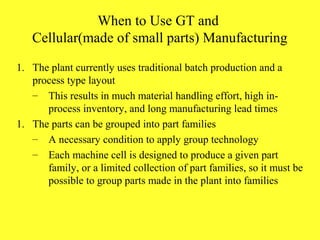 When to Use GT and
Cellular(made of small parts) Manufacturing
1. The plant currently uses traditional batch production and a
process type layout
– This results in much material handling effort, high in-
process inventory, and long manufacturing lead times
1. The parts can be grouped into part families
– A necessary condition to apply group technology
– Each machine cell is designed to produce a given part
family, or a limited collection of part families, so it must be
possible to group parts made in the plant into families
 