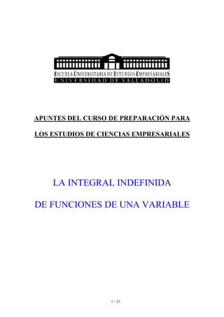 APUNTES DEL CURSO DE PREPARACIÓN PARA

LOS ESTUDIOS DE CIENCIAS EMPRESARIALES




    LA INTEGRAL INDEFINIDA

DE FUNCIONES DE UNA VARIABLE




                  1 / 23
 