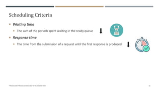 Scheduling Criteria
 Waiting time
 The sum of the periods spent waiting in the ready queue
 Response time
 The time from the submission of a request until the first response is produced
"PROCESS AND PROCESS SCHEDULING" BY MS. RASHMI BHAT 16
 