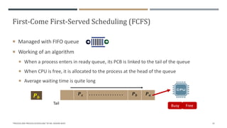 First-Come First-Served Scheduling (FCFS)
 Managed with FIFO queue
 Working of an algorithm
 When a process enters in ready queue, its PCB is linked to the tail of the queue
 When CPU is free, it is allocated to the process at the head of the queue
 Average waiting time is quite long
"PROCESS AND PROCESS SCHEDULING" BY MS. RASHMI BHAT 19
𝑷𝒙 . . . . . . . . . . . . . . . 𝑷𝒃 𝑷𝒂
𝑷𝒃
Busy Free
Tail
 