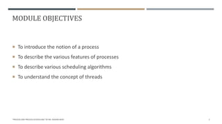 MODULE OBJECTIVES
 To introduce the notion of a process
 To describe the various features of processes
 To describe various scheduling algorithms
 To understand the concept of threads
"PROCESS AND PROCESS SCHEDULING" BY MS. RASHMI BHAT 2
 