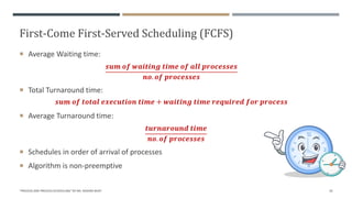 First-Come First-Served Scheduling (FCFS)
 Average Waiting time:
𝒔𝒖𝒎 𝒐𝒇 𝒘𝒂𝒊𝒕𝒊𝒏𝒈 𝒕𝒊𝒎𝒆 𝒐𝒇 𝒂𝒍𝒍 𝒑𝒓𝒐𝒄𝒆𝒔𝒔𝒆𝒔
𝒏𝒐. 𝒐𝒇 𝒑𝒓𝒐𝒄𝒆𝒔𝒔𝒆𝒔
 Total Turnaround time:
𝒔𝒖𝒎 𝒐𝒇 𝒕𝒐𝒕𝒂𝒍 𝒆𝒙𝒆𝒄𝒖𝒕𝒊𝒐𝒏 𝒕𝒊𝒎𝒆 + 𝒘𝒂𝒊𝒕𝒊𝒏𝒈 𝒕𝒊𝒎𝒆 𝒓𝒆𝒒𝒖𝒊𝒓𝒆𝒅 𝒇𝒐𝒓 𝒑𝒓𝒐𝒄𝒆𝒔𝒔
 Average Turnaround time:
𝒕𝒖𝒓𝒏𝒂𝒓𝒐𝒖𝒏𝒅 𝒕𝒊𝒎𝒆
𝒏𝒐. 𝒐𝒇 𝒑𝒓𝒐𝒄𝒆𝒔𝒔𝒆𝒔
 Schedules in order of arrival of processes
 Algorithm is non-preemptive
"PROCESS AND PROCESS SCHEDULING" BY MS. RASHMI BHAT 20
 