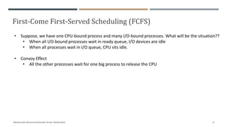 First-Come First-Served Scheduling (FCFS)
"PROCESS AND PROCESS SCHEDULING" BY MS. RASHMI BHAT 27
• Suppose, we have one CPU-bound process and many I/O-bound processes. What will be the situation??
• When all I/O-bound processes wait in ready queue, I/O devices are idle
• When all processes wait in I/O queue, CPU sits idle.
• Convoy Effect
• All the other processes wait for one big process to release the CPU
 