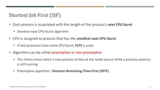 Shortest Job First (SJF)
 Each process is associated with the length of the process's next CPU burst
 Shortest-next-CPU-burst algorithm
 CPU is assigned to process that has the smallest next CPU burst.
 If two processes have same CPU burst, FCFS is used.
 Algorithm can be either preemptive or non-preemptive
 The choice arises when a new process arrives at the ready queue while a previous process
is still running
 Preemptive algorithm : Shortest-Remaining-Time-First (SRTF)
"PROCESS AND PROCESS SCHEDULING" BY MS. RASHMI BHAT 29
 