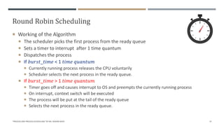 Round Robin Scheduling
 Working of the Algorithm
 The scheduler picks the first process from the ready queue
 Sets a timer to interrupt after 1 time quantum
 Dispatches the process
 If 𝑏𝑢𝑟𝑠𝑡_𝑡𝑖𝑚𝑒 < 1 𝑡𝑖𝑚𝑒 𝑞𝑢𝑎𝑛𝑡𝑢𝑚
 Currently running process releases the CPU voluntarily
 Scheduler selects the next process in the ready queue.
 If 𝑏𝑢𝑟𝑠𝑡_𝑡𝑖𝑚𝑒 > 1 𝑡𝑖𝑚𝑒 𝑞𝑢𝑎𝑛𝑡𝑢𝑚
 Timer goes off and causes interrupt to OS and preempts the currently running process
 On interrupt, context switch will be executed
 The process will be put at the tail of the ready queue
 Selects the next process in the ready queue.
"PROCESS AND PROCESS SCHEDULING" BY MS. RASHMI BHAT 37
 
