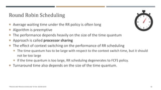 Round Robin Scheduling
 Average waiting time under the RR policy is often long
 Algorithm is preemptive
 The performance depends heavily on the size of the time quantum
 Approach is called processor sharing
 The effect of context switching on the performance of RR scheduling
 The time quantum has to be large with respect to the context switch time, but it should
not be too large
 If the time quantum is too large, RR scheduling degenerates to FCFS policy.
 Turnaround time also depends on the size of the time quantum.
"PROCESS AND PROCESS SCHEDULING" BY MS. RASHMI BHAT 40
 