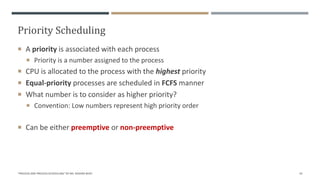 Priority Scheduling
 A priority is associated with each process
 Priority is a number assigned to the process
 CPU is allocated to the process with the highest priority
 Equal-priority processes are scheduled in FCFS manner
 What number is to consider as higher priority?
 Convention: Low numbers represent high priority order
 Can be either preemptive or non-preemptive
"PROCESS AND PROCESS SCHEDULING" BY MS. RASHMI BHAT 43
 