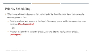 Priority Scheduling
 When a newly arrived process has higher priority than the priority of the currently
running process then
 Put the newly arrived process at the head of the ready queue and let the current process
continue. (Non-Preemptive)
OR
 Preempt the CPU from currently process, allocate it to the newly arrived process.
(Preemptive)
"PROCESS AND PROCESS SCHEDULING" BY MS. RASHMI BHAT 44
 