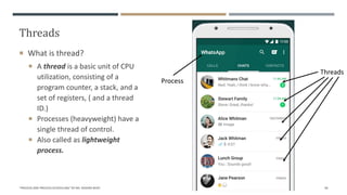 Threads
 What is thread?
 A thread is a basic unit of CPU
utilization, consisting of a
program counter, a stack, and a
set of registers, ( and a thread
ID.)
 Processes (heavyweight) have a
single thread of control.
 Also called as lightweight
process.
"PROCESS AND PROCESS SCHEDULING" BY MS. RASHMI BHAT 49
Process
Threads
 