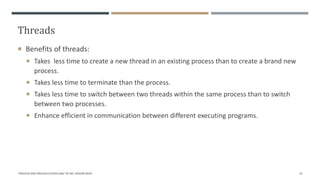 Threads
"PROCESS AND PROCESS SCHEDULING" BY MS. RASHMI BHAT 53
 Benefits of threads:
 Takes less time to create a new thread in an existing process than to create a brand new
process.
 Takes less time to terminate than the process.
 Takes less time to switch between two threads within the same process than to switch
between two processes.
 Enhance efficient in communication between different executing programs.
 
