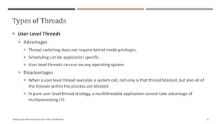 Types of Threads
"PROCESS AND PROCESS SCHEDULING" BY MS. RASHMI BHAT 55
 User Level Threads
 Advantages
 Thread switching does not require kernel mode privileges.
 Scheduling can be application specific.
 User level threads can run on any operating system.
 Disadvantages
 When a user level thread executes a system call, not only is that thread blocked, but also all of
the threads within the process are blocked.
 In pure user level thread strategy, a multithreaded application cannot take advantage of
multiprocessing OS.
 